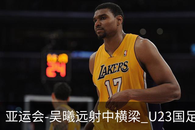 亚运会-吴曦远射中横梁 U23国足0-0憾平伊朗暂列次席